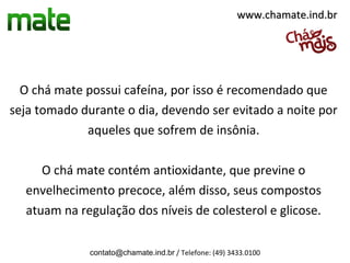 www.chamate.ind.br




  O chá mate possui cafeína, por isso é recomendado que
seja tomado durante o dia, devendo ser evitado a noite por
             aqueles que sofrem de insônia.

     O chá mate contém antioxidante, que previne o
  envelhecimento precoce, além disso, seus compostos
  atuam na regulação dos níveis de colesterol e glicose.

              contato@chamate.ind.br / Telefone: (49) 3433.0100
 