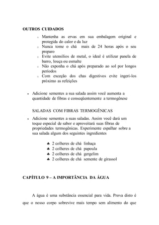 OUTROS CUIDADOS
o Mantenha as ervas em sua embalagem original e
protegida do calor e da luz
o Nunca tome o chá mais de 24 horas após o seu
preparo
o Evite utensílios de metal, o ideal é utilizar panela de
barro, louça ou esmalte
o Não exponha o chá após preparado ao sol por longos
períodos
o Com exceção dos chas digestivos evite ingeri-los
próximo as refeições
 Adicione sementes a sua salada assim você aumenta a
quantidade de fibras e conseqüentemente a termogênese
SALADAS COM FIBRAS TERMOGÊNICAS
 Adicione sementes a suas saladas. Assim você dará um
toque especial de sabor e aproveitará suas fibras de
propriedades termogênicas. Experimente espalhar sobre a
sua salada algum dos seguintes ingredientes
 2 colheres de chá linhaça
 2 colheres de chá papoula
 2 colheres de chá gergelim
 2 colheres de chá semente de girassol
CAPÍTULO 9 – A IMPORTÂNCIA DA ÁGUA
A água é uma substância essencial para vida. Prova disto é
que o nosso corpo sobrevive mais tempo sem alimento do que
 