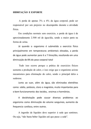 HIDRTAÇÃO E ESPORTE
A perda de apenas 3% a 4% da água corporal, pode ser
responsável por um prejuízo no desempenho durante a atividade
física.
Em condições normais sem exercício, a perda de água é de
aproximadamente 2.500 ml de água/dia, sendo a maior parte na
forma de urina.
Já quando o organismo é submetido a exercício físico
principalmente em temperaturas ambientais elevadas, a perda
de água pode aumentar para 6 a 7 litros/dia, resultando em uma
diminuição de 8% do peso corporal total
Tudo isso ocorre porque a prática de exercícios físicos
aumenta a produção de calor, e isso exige que o organismo acione
mecanismos para eliminação do calor, sendo o principal deles a
sudorese.
Junto ao suor, além da água, são eliminados eletrólitos
como: sódio, potássio, cloro e magnésio, muito importantes para
o bom funcionamento dos tecidos, enzimas e hormônios.
A desidratação pode causar diversos problemas ao
organismo como diminuição do volume sanguineo, aumento da
frequencia cardíaca, entre outros.
A ingestão de líquidos deve superior à sede que sentimos.
Ou seja, “não basta beber líquidos até que passe a sede”.
 