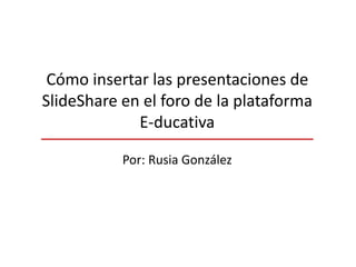 Cómo insertar las presentaciones de
SlideShare en el foro de la plataforma
E-ducativa
Por: Rusia González
 