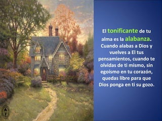El  tonificante  de tu alma es la  alabanza . Cuando alabas a Dios y vuelves a El tus pensamientos, cuando te olvidas de ti mismo, sin egoísmo en tu corazón, quedas libre para que Dios ponga en ti su gozo. 