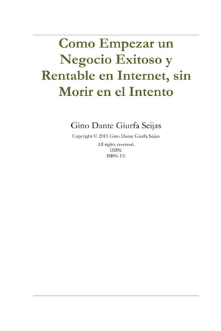 Como Empezar un
Negocio Exitoso y
Rentable en Internet, sin
Morir en el Intento
Gino Dante Giurfa Seijas
Copyright © 2015 Gino Dante Giurfa Seijas
All rights reserved.
ISBN:
ISBN-13:
 