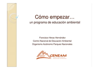 CCóómo empezarmo empezar……
un programa de educación ambiental
Francisco Heras Hernández
Centro Nacional de Educación Ambiental
Organismo Autónomo Parques Nacionales
 
