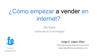 ¿Cómo empezar a vender en
internet?
De Cero
(Enfocado en la tecnología)
Fuerza
Ecommerce
Jorge E. López Villar
Informático especialista en e-commerce
Jorge.lopez@fuerzaecommerce.com
 