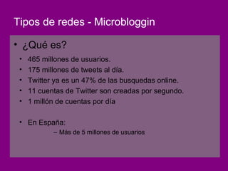 Tipos de redes - Microbloggin

• ¿Qué es?
 •   465 millones de usuarios.
 •   175 millones de tweets al día.
 •   Twitter ya es un 47% de las busquedas online.
 •   11 cuentas de Twitter son creadas por segundo.
 •   1 millón de cuentas por día

 • En España:
            – Más de 5 millones de usuarios
 