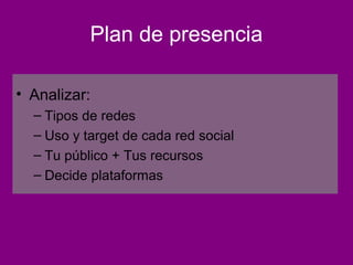 Plan de presencia

• Analizar:
  – Tipos de redes
  – Uso y target de cada red social
  – Tu público + Tus recursos
  – Decide plataformas
 
