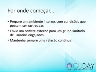 Por onde começar...
• Prepare um ambiente interno, com condições que
possam ser rastreadas
• Envie um convite externo para um grupo limitado
de usuários engajados
• Mantenha sempre uma relação contínua
 