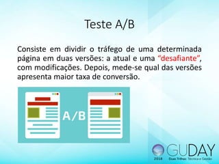 Teste A/B
Consiste em dividir o tráfego de uma determinada
página em duas versões: a atual e uma “desafiante”,
com modificações. Depois, mede-se qual das versões
apresenta maior taxa de conversão.
 