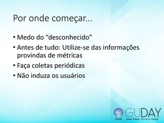 Por onde começar...
• Medo do “desconhecido”
• Antes de tudo: Utilize-se das informações
provindas de métricas
• Faça coletas periódicas
• Não induza os usuários
 