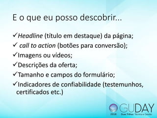 E o que eu posso descobrir...
Headline (título em destaque) da página;
 call to action (botões para conversão);
Imagens ou vídeos;
Descrições da oferta;
Tamanho e campos do formulário;
Indicadores de confiabilidade (testemunhos,
certificados etc.)
 