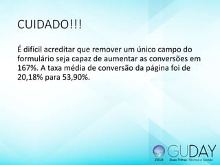 CUIDADO!!!
É difícil acreditar que remover um único campo do
formulário seja capaz de aumentar as conversões em
167%. A taxa média de conversão da página foi de
20,18% para 53,90%.
 