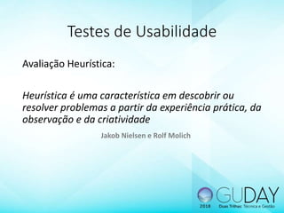 Testes de Usabilidade
Avaliação Heurística:
Heurística é uma característica em descobrir ou
resolver problemas a partir da experiência prática, da
observação e da criatividade
Jakob Nielsen e Rolf Molich
 