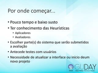 Por onde começar...
• Pouco tempo e baixo susto
• Ter conhecimento das Heurísticas
• Aplicadores
• Avaliadores
• Escolher parte(s) do sistema que serão submetidos
a avaliação
• Antecede testes com usuários
• Necessidade de atualizar a interface ou início deum
novo projeto
 