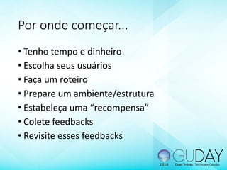 • Tenho tempo e dinheiro
• Escolha seus usuários
• Faça um roteiro
• Prepare um ambiente/estrutura
• Estabeleça uma “recompensa”
• Colete feedbacks
• Revisite esses feedbacks
Por onde começar...
 
