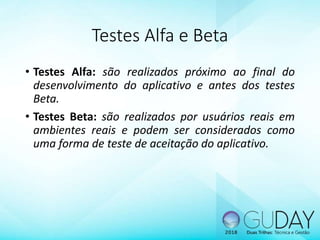 Testes Alfa e Beta
• Testes Alfa: são realizados próximo ao final do
desenvolvimento do aplicativo e antes dos testes
Beta.
• Testes Beta: são realizados por usuários reais em
ambientes reais e podem ser considerados como
uma forma de teste de aceitação do aplicativo.
 