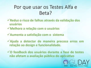 Por que usar os Testes Alfa e
Beta?
Reduz o risco de falhas através da validação dos
usuários
Melhora a relação com o usuários
Aumenta a satisfação com o sistema
Ajuda a detectar de maneira precoce erros em
relação ao design e funcionalidade.
O feedback dos usuários durante a fase de testes
não afetam a avaliação pública do aplicativo
 