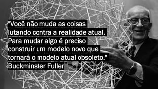 "Você não muda as coisas
lutando contra a realidade atual.
Para mudar algo é preciso
construir um modelo novo que
tornará o modelo atual obsoleto."
Buckminster Fuller
 