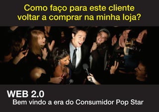 Como faço para este cliente
  voltar a comprar na minha loja?




WEB 2.0
 Bem vindo a era do Consumidor Pop Star
 