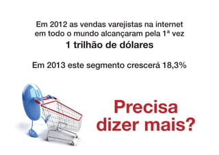 Em 2012 as vendas varejistas na internet
em todo o mundo alcançaram pela 1ª vez
        1 trilhão de dólares

Em 2013 este segmento crescerá 18,3%




                  Precisa
                dizer mais?
 