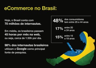 eCommerce no Brasil:

Hoje, o Brasil conta com
70 milhões de internautas.
                                   48%   dos consumidores
                                         tem entre 25 e 44 anos


                                   17%   entre 20
                                         e 24 anos
Em média, os brasileiros passam
45 horas por mês na web,
ou seja, cerca de 1:30h por dia.   15%   entre 15
                                         e 19 anos


98% dos internautas brasileiros
utilizam o Google como principal
fonte de pesquisa.
 