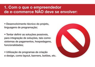 1. Com o que o empreendedor
de e-commerce NÃO deve se envolver:

• Desenvolvimento técnico do projeto,
linguagens de programação;

• Tentar definir as soluções possíveis,
para integração de soluções, tais como:
sistemas de pagamentos, hospedagens,
funcionalidades;

• Utilização de programas de criação
e design, como layout, banners, botões, etc.
 