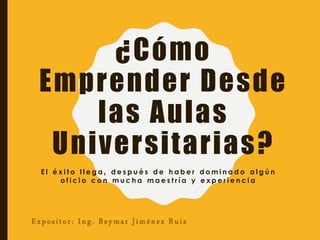 ¿Cómo
Emprender Desde
las Aulas
Universitarias?
E l é x i t o l l e g a , d e s p u é s d e h a b e r d o m i n a d o a l g ú n
o f i c i o c o n m u c h a m a e s t r í a y e x p e r i e n c i a
Expositor: Ing. Beymar Jiménez Ruiz
 