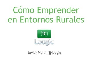 Cómo Emprender 
en Entornos Rurales 
Javier Martín @loogic 
 