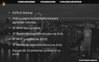 @benjaromero @DigBuzzing @SpainStartupHub
# E mp r endelondr es
• EdTech	Startup	
• Videojuegos	multiplataforma	para	
aprender	idiomas
• 1º	MVP	(abril	del	2014)		
• 1º	Ronda	de	inversión	(Octubre	de	2014)
• 2º	MVP	(octubre	de	2015)
• 2º	Ronda	de	inversión(febrero	de	2016)
• Equipo	de	10	personas	(seremos	17	en	
junio)
 