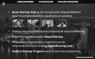 @benjaromero @DigBuzzing @SpainStartupHub
# E mp r endelondr es
• Spain	Startup	Hub	es	de	iniciativa	de	emprendedores	
para	los	emprendedores	españoles	en	Londres
• Damos	voz	y	visibilidad	al	ecosistema	de	emprendedores
• Organizamos	los	eventos	#SpainStartup
• Ofrecemos	información	y	experiencias	de	
emprendimiento	en	el	blog	DigitalBuzzing.com
• Axelera	Startup	Program	para	la	internacionalización
 