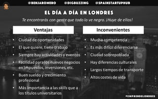 @benjaromero @DigBuzzing @SpainStartupHub
# E mp r endelondr es
El día a día en Londres
Te	encontrarás	con	gente	que	todo	lo	ve	negro.	¡Huye	de	ellos!
• Ciudad	de	oportunidades
• El	que	quiere,	tiene	trabajo
• Siempre	hay	actividades	y	eventos	
• Facilidad	para	los	nuevos	negocios	
en	impuestos,	inversiones,	etc.
• Buen	sueldo	y	crecimiento	
profesional
• Más	importancia	a	las	skills que	a	
los	títulos	universitarios
• Mucha	competencia
• Es	más	difícil	diferenciarse
• Ciudad	sobrepoblada
• Hay	diferencias	culturales
• Largos	tiempos	de	transporte
• Altos	costes	de	vida
InconvenientesVentajas
 
