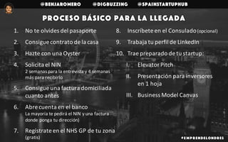 @benjaromero @DigBuzzing @SpainStartupHub
# E mp r endelondr es
Proceso básico para la llegada
1. No	te	olvides	del	pasaporte
2. Consigue	contrato	de	la	casa
3. Hazte	con	una	Oyster
4. Solicita	el	NIN	
2	semanas	para	la	entrevista	y	4	semanas	
más	para	recibirlo
5. Consigue	una	factura	domiciliada	
cuanto	antes
6. Abre	cuenta	en	el	banco
La	mayoría	te	pedirá	el	NIN	y	una	factura	
donde	ponga	tu	dirección)
7. Regístrate	en	el	NHS	GP	de	tu	zona	
(gratis)
8. Inscríbete	en	el	Consulado	(opcional)
9. Trabaja	tu	perfil	de	LinkedIn
10. Trae	preparado	de	tu	startup:
I. Elevator Pitch
II. Presentación	para	inversores	
en	1	hoja
III. Business	Model Canvas
 