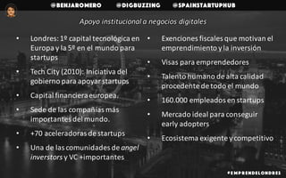 @benjaromero @DigBuzzing @SpainStartupHub
# E mp r endelondr es
Apoyo	institucional	a	negocios	digitales
• Londres:	1º	capital	tecnológica	en	
Europa	y	la	5º	en	el	mundo	para	
startups
• Tech City	(2010):	Iniciativa	del	
gobierno	para	apoyar	startups
• Capital	financiera	europea.
• Sede	de	las	compañías	más	
importantes	del	mundo.
• +70	aceleradoras	de	startups
• Una	de	las	comunidades	de	angel
inverstors y	VC	+importantes
• Exenciones	fiscales	que	motivan	el	
emprendimiento	y	la	inversión
• Visas	para	emprendedores
• Talento	humano	de	alta	calidad	
procedente	de	todo	el	mundo
• 160.000	empleados	en	startups
• Mercado	ideal	para	conseguir	
early adopters
• Ecosistema	exigente	y	competitivo
 