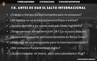 @benjaromero @DigBuzzing @SpainStartupHub
# E mp r endelondr es
• ¿Trabajo	a	tiempo	parcial/completo	para	mi	proyecto?
• ¿Mi	startup	es	un	producto/servicio	físico	u	online?
• ¿Quiero	abrirme	a	un	nuevo	mercado	como	Inglaterra?
• ¿Tengo	permiso	de	residencia	en	Uk?	(Los	europeos	la	tienen)
• ¿Quiero	establecerme	permanentemente	en	Reino	Unido?
• ¿Dispongo	de	un	presupuesto	para	la	internacionalización?
• ¿Me	comunico	fluidamente	en	inglés?
• ¿Quiero	trasladar	mi	matriz,	abrir	una	subsidiaria	o	filial?
7.b. Antes de dar el salto internacional
 