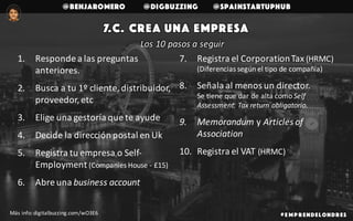 @benjaromero @DigBuzzing @SpainStartupHub
7.c. crea una empresa
# E mp r endelondr es
Los	10	pasos	a	seguir
1. Responde	a	las	preguntas	
anteriores.
2. Busca	a	tu	1º	cliente,	distribuidor,	
proveedor,	etc
3. Elige	una	gestoría	que	te	ayude
4. Decide	la	dirección	postal	en	Uk
5. Registra	tu	empresa	o	Self-
Employment (Companies House - £15)
6. Abre	una	business account
7. Registra	el	CorporationTax (HRMC)	
(Diferencias	según	el	tipo	de	compañía)
8. Señala	al	menos	un	director.
Se	tiene	que	dar	de	alta	como Self
Assessment.	Tax return obligatorio.
9. Memorandum y Articles of	
Association
10. Registra	el	VAT	(HRMC)	
Más	info:	digitalbuzzing.com/wO3E6
 