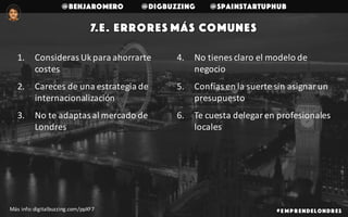 @benjaromero @DigBuzzing @SpainStartupHub
7.e. Errores más comunes
# E mp r endelondr es
1. Consideras	Ukpara	ahorrarte	
costes	
2. Careces	de	una	estrategia	de	
internacionalización
3. No	te	adaptas	al	mercado	de	
Londres
4. No	tienes	claro	el	modelo	de	
negocio
5. Confías	en	la	suerte	sin	asignar	un	
presupuesto
6. Te	cuesta	delegar	en	profesionales	
locales
Más	info:	digitalbuzzing.com/ppXF7
 