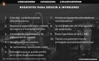 @benjaromero @DigBuzzing @SpainStartupHub
Requisitos para seducir a inversores
# E mp r endelondr es
1. Crea	algo	verdaderamente	
diferente	y	único
2. Destaca	el	potencial	de	tu	modelo	
de	negocio	a	través	de	métricas
3. Estrategia	de	crecimiento	y	de	
adquisición	de	clientes
4. Ten	presencia	en	Londres
5. Sé	carismático,	apasionado	y	líder
6. Demuestra	que	se	puede	confiar	
en	ti	y	eres	buen	comunicador
7. Forma	un	equipo	de	cofundadores	
multidisciplinar
8. Te	has	graduado	de	un	programa	
de	aceleración
9. Estás	registrado	en	SEIS	y	ESI
10. Tienes	una	patente	y	tienes	
protegida	la	propiedad	intelectual
Más	info:	digitalbuzzing.com/SQzjW	y	digitalbuzzing.com/8Iv8V	
 