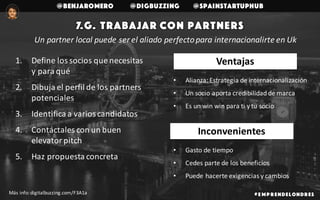 @benjaromero @DigBuzzing @SpainStartupHub
7.g. Trabajar con partners
# E mp r endelondr es
1. Define	los	socios	que	necesitas	
y	para	qué
2. Dibuja	el	perfil	de	los	partners	
potenciales
3. Identifica	a	varios	candidatos
4. Contáctales	con	un	buen	
elevator	pitch
5. Haz	propuesta	concreta
Más	info:	digitalbuzzing.com/F3A1a
Un	partner	local	puede	ser	el	aliado	perfecto	para	internacionalirte	en	Uk
• Alianza:	Estrategia	de	internacionalización
• Un	socio	aporta	credibilidad	de	marca
• Es	un	win	win	para	ti	y	tu	socio
• Gasto	de	tiempo
• Cedes	parte	de	los	beneficios
• Puede	hacerte	exigencias	y	cambios
Inconvenientes
Ventajas
 