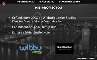 @benjaromero @DigBuzzing @SpainStartupHub
Mis proyectos
• Cofundador	y	CCCO	de	Wibbu	Education	Studios	-
Director	Comercial	y	de	Comunicación	
• Cofundador	de	Spain	Startup	Hub
• Editor	de	DigitalBuzzing.com
# E mp r endelondr es
 