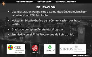 @benjaromero @DigBuzzing @SpainStartupHub
• Licenciaturas	en	Periodismo	y	Comunicación	Audiovisual	por	
la	Universidad	CEU	San	Pablo
• Máster	en	Diseño	Gráfico	de	la	Comunicación	por	Tracor	
Institute
• Graduado	por	Ignite	Accelerator	Program	
• Premiado	con	el	Sirius	Programme de	Reino	Unido
# E mp r endelondr es
Educación
 