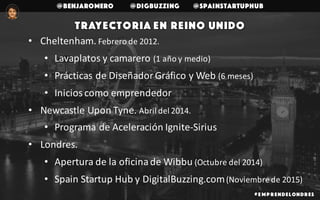 @benjaromero @DigBuzzing @SpainStartupHub
# E mp r endelondr es
Trayectoria en Reino Unido
• Cheltenham.	Febrero	de	2012.
• Lavaplatos	y	camarero	(1	año	y	medio)
• Prácticas	de	Diseñador	Gráfico	y	Web	(6	meses)
• Inicios	como	emprendedor
• Newcastle	Upon	Tyne.	Abril	del	2014.
• Programa	de	Aceleración	Ignite-Sirius
• Londres.	
• Apertura	de	la	oficina	de	Wibbu	(Octubre	del	2014)
• Spain	Startup	Hub	y	DigitalBuzzing.com	(Noviembre	de	2015)
 