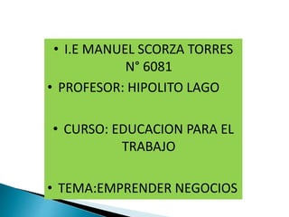 • I.E MANUEL SCORZA TORRES
N° 6081
• PROFESOR: HIPOLITO LAGO
• CURSO: EDUCACION PARA EL
TRABAJO
• TEMA:EMPRENDER NEGOCIOS
 