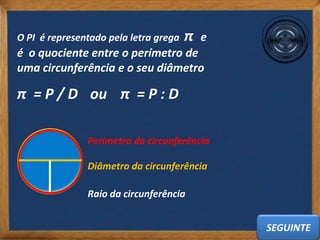 O PI é representado pela letra grega   π   e
é o quociente entre o perímetro de
uma circunferência e o seu diâmetro

π = P / D ou π = P : D

               Perímetro da circunferência

               Diâmetro da circunferência

               Raio da circunferência


                                               SEGUINTE
 