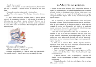 —E pode dizer pra gente?
—Claro — ele respondeu. E, como todos aguardassem, Marcelo botou
pra fora: — Perímetro é a medida da linha de contorno de uma figura
plana.
—Nossa mãe, o menino está arrasando — ironizou Beto.
—Puxa! Eu... estou surpresa... Você disse que Matemática não era o
seu forte!
— E não é mesmo, mas tenho as minhas tiradas — brincou Marcelo
com cara de convencido e comentou: — Hoje, à tarde, fui até a sala de
informática dar uma olhada e acessei a Internet. Tem um site de
Geometria muito legal, é uma espécie de dicionário que dá o significado
de vários termos usados em Matemática. Procurei a palavra "perímetro" e
apareceu na tela:
Mário anotou a definição e sugeriu:
—Agora, temos de criar problemas de aplicação.
—Mas isso só amanhã — retrucou Beto.
—Estamos muito cansados, já é hora de pegar uma bela caminha...
Até amanhã, pessoal — Marcelo aproveitou e se despediu do grupo.
A teoria na prática
O segundo dia em Ibiraba mostraria que a tranquilidade observada na
véspera era enganosa. Com o início das atividades esportivas, as emoções,
até então contidas ou disfarçadas, vinham à tona. Afinal, eram jovens
repletos de energia, com as emoções à flor da pele, que nem sempre
conseguiam manter as disputas dentro do nível de civilidade exigido pelo
espírito olímpico.
Beto foi o primeiro do grupo de Matemática a estrear nos esportes.
Talvez por isso tenha entrado na quadra com um misto de nervosismo e
medo, já que se tratava da sua estreia no torneio. E havia uma certa
obrigação de mostrar bom desempenho, pois afinal era na quadra que
poderia se destacar. Nas questões matemáticas, não tinha dúvida de que
estava destinado a desempenhar papel secundário.
Talvez por se sentir pressionado acabou não se controlando. E o
resultado foi que, se por um lado demonstrava um vigor e um nível
técnico invejáveis, contribuindo decisivamente para a vitória do time
paulista, por outro, acabou sendo derrotado pelo próprio descontrole.
Visivelmente nervoso, começou a reclamar, xingou o juiz e acabou sendo
expulso da partida.
Só então caiu na realidade. Após o banho, enquanto arrumava o
material na sacola, torcia para que os amigos não estivessem do lado de
fora esperando por ele. Mas lá estavam os três.
— Vocês me desculpem, eu... eu... Eu estraguei tudo.
__ O que é isso, Beto?! Nós ganhamos no basquete graças a você! Foi
a primeira vitória de São Paulo — falou Marcelo, esforçando-se por
mostrar entusiasmo.
__ O Marcelo está certo... Sem a sua participação, a gente não teria
vencido. Você foi o melhor jogador em quadra — confirmou Fernanda,
entusiasmada.
— Obrigado, Fernanda... Vocês são muito legais... Mas eu sei que
falhei... perdi o controle...
 