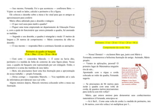 — Isso mesmo, Fernanda. Foi o que aconteceu — confirmou Beto. —
Vejam: eu medi os lados, calculei o perímetro e fiz a figura.
Ele colocou o desenho sobre a mesa e fez sinal para que os amigos se
aproximassem para conferir.
Mário olhou admirado para o desenho e indagou:
—O que você usou para medir a quadra?
—Peguei uma trena emprestada no departamento de Educação Física
e, com a ajuda do funcionário que estava pintando a quadra, fui anotando
as medidas.
— Segundo o seu desenho, a quadra é retangular e mede 15 metros de
largura e 28 metros de comprimento — Mário comentou de olho no
desenho.
— É isso mesmo — respondeu Beto e continuou fazendo as anotações:
Perímetro da quadra de basquete
15 m + 28m + 15 m + 28 m = 86 m
— Está certo — concordou Marcelo. — É como eu havia dito,
perímetro é a medida da linha de contorno de uma figura plana. Nesse
caso, a quadra de basquete está representada por um retângulo. Então, o
perímetro é a soma das medidas de seus lados.
—Bem, nós precisamos fazer uma boa ilustração para a apresentação
do nosso trabalho — propôs Fernanda.
—Deixe comigo — respondeu Marcelo. — Vou rapidinho até a sala
de informática providenciar isso e já volto.
Alguns minutos depois, Marcelo retornou colocando sobre a mesa sua
ilustração.
Perímetro: 15 m + 28 m + 15 m + 28 m = 86 m
Comprimento da corda: 86 m
— Nossa! Demais! — exclamou Beto que, junto com Mário e
Fernanda, comemorava a belíssima ilustração do amigo. Animado, Mário
propôs:
— Vamos às aplicações, pessoal! O
primeiro lugar de Matemática ninguém
tira de nós...
Apontando com a régua a corda
colocada ao redor da quadra, Fernanda
sugeriu:
— Se precisamos de 86 metros para
isolar a quadra com uma volta de
corda, de quantos metros precisaremos
para isolá-la com três voltas?
Mário, que estava ansioso para demonstrar seus conhecimentos
matemáticos à Fernanda, antecipou-se:
—Aí é fácil... Como uma volta de corda é a medida do perímetro, isto
é, 86 metros, com três voltas é só multiplicar por 3...
 