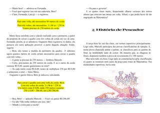 —Muito bem! — admirou-se Fernanda.
—Você quer registrar isso em sua caderneta, Beto?
—Claro, Fernanda, é pra já — e registrou:
Para uma volta, são necessários 86 metros de corda.
Para três voltas, são necessários: 3 x 86 m = 258 m.
Vamos precisar de 258 metros de corda.
Mário ficou satisfeito com o cálculo realizado com o perímetro, a partir
da proposta de cercar a quadra com três voltas de corda em vez de uma.
Fernanda, porém, já se adiantava. Enquanto Beto registrava os dados, ela
pensava em outra aplicação possível, a partir daquela situação. Então,
sugeriu:
—Bem, nós temos a medida do perímetro da quadra... E sabemos
agora quantos metros de corda seriam necessários para cercar a quadra
com três voltas...
—A gente ia precisar de 258 metros — lembrou Marcelo.
—Certo, precisamos de 258 metros de corda. E se o metro de corda
custasse R$ 0,80, quanto gastaríamos no total?
—Se cada metro custa R$ 0,80, temos de multiplicar 258 por R$ 0,80
e acharemos o total — falou Mário.
Enquanto o garoto falava, Beto já indicava, calculando.
Para cercar a quadra com uma volta de corda: 86 m.
Com três voltas de corda: 3 x 86 m = 258 m.
Um metro custa $ 0,80, então 258 metros custarão:
258 x 0,80 = 206,40, isto é,R$ 206,40.
—Boa, Beto! — aplaudiu Marcelo. —Você vai gastar R$ 206,40!
—Eu não! Não tenho dinheiro pra isso, não!
—Mande a conta para a escola!
—Ou para o governo!
E os quatro riram muito, despertando olhares curiosos dos outros
alunos que estavam nas mesas em volta. Afinal, o que podia haver de tão
engraçado na Matemática?
História de Pescador
A terça-feira foi um dia cheio, em termos esportivos principalmente.
Logo cedo, Marcelo participou das provas classificatórias de natação. E,
numa prova disputada palmo a palmo, se classificou para as quartas de
final, na modalidade nado de costas. De maneira que, se chegasse às
finais, disputaria também a prova de revezamento 4 x 100 metros.
Mas nem tudo era festa. Logo após as comemorações pela classificação,
os quatro se reuniram num canto da praça para tratar de Matemática. Nas
modalidades esportivas, havia uma
 