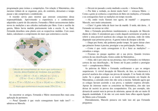 programação para treinos e competições. Em relação à Matemática, eles
mesmos tinham de se organizar, pois, do contrário, deixariam o tempo
passar e não cumpririam o estabelecido.
A reunião serviu para mostrar que estavam conscientes dessa
responsabilidade. Aproveitando a experiência e o conhecimento
adquiridos a partir do dia anterior, Fernanda e Mário acrescentaram dados
novos às medições e aos cálculos realizados por Beto. Com o auxílio da
garota, Mário havia medido praticamente toda a escola. E, ao final,
Fernanda desenhou uma planta com as respectivas medidas. Com esses
dados, calcularam o comprimento do muro que contornava a escola.
Ao encontrar os amigos, Fernanda e Mário mostraram-lhes mais uma
aplicação do perímetro.
— Puxa! Quando é que vocês conseguiram fazer tudo isso?! —
admirou-se Marcelo.
—Devem ter passado a noite medindo a escola — brincou Beto.
—Pra falar a verdade, eu dormi muito bem! — retrucou Mário. —
Como a gente já conhecia a experiência do Beto em medições, a Fernanda
e eu conseguimos fazer as medições em tempo recorde.
—Ah, então vocês fizeram isso agora, de manhã? — perguntou
Marcelo, sem muito entusiasmo.
—Claro! A gente tinha de fazer isso de manhã. À tarde, não daria... A
Fernanda vai estrear no vôlei.
Beto e Fernanda perceberam imediatamente a decepção de Marcelo
diante do relato. E entenderam que a razão daquele sentimento só podia se
referir a uma possível ausência dos colegas nas piscinas, onde ele tinha
disputado suas primeiras provas. A garota tratou de dissipar a dúvida.
—Daqui pra frente, não podemos perder tempo. Só quero deixar claro
que primeiro fomos à piscina, prestigiar a sua participação, Marcelo...
—Como é que vocês conseguiram ir lá e fazer as medições? —
estranhou o amigo.
—Ficamos no parque aquático até a sua prova. Quando tivemos
certeza da sua classificação, fomos cuidar da Matemática...
—Aliás, não é por estar na sua presença, mas a Fernanda e eu tínhamos
certeza da sua classificação... Só fomos até lá para conferir e prestigiar
você — complementou Mário.
As palavras de Mário e Fernanda confirmaram o que os amigos
suspeitavam. A visível decepção de Marcelo, de fato, se relacionava à
possível ausência dos colegas nas provas de natação. E no fundo ele tinha
razão. Se o grupo passasse a se reunir exclusivamente em função da
Matemática, a amizade entre eles não seria a mesma. Sabendo agora que
os colegas haviam assistido a sua prova, o nadador respirou aliviado.
Apesar do interesse maior se concentrar na Matemática, eles não iam
deixar de assistir às provas dos companheiros. Ele, por exemplo, não
deixaria de assistir nem às provas de atletismo, apesar de não ser muito fã
daquela modalidade. E de não ver com muito bons olhos aquela ligação
do Mário com a Fernanda.
Distraidamente, Marcelo pensava em tudo isso até que Fernanda
perguntou:
 