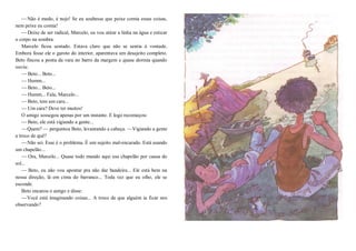 —Não é medo, é nojo! Se eu soubesse que peixe comia essas coisas,
nem peixe eu comia!
—Deixe de ser radical, Marcelo, eu vou atirar a linha na água e esticar
o corpo na sombra.
Marcelo ficou sentado. Estava claro que não se sentia à vontade.
Embora fosse ele o garoto do interior, aparentava um desajeito completo.
Beto fincou a ponta da vara no barro da margem e quase dormia quando
ouviu:
—Beto... Beto...
—Humm...
—Beto... Beto...
—Humm... Fala, Marcelo...
—Beto, tem um cara...
—Um cara? Deve ter muitos!
O amigo sossegou apenas por um instante. E logo recomeçou:
—Beto, ele está vigiando a gente...
—Quem? — perguntou Beto, levantando a cabeça. —Vigiando a gente
a troco de quê?
—Não sei. Esse é o problema. É um sujeito mal-encarado. Está usando
um chapelão...
— Ora, Marcelo... Quase todo mundo aqui usa chapelão por causa do
sol...
— Beto, eu não vou apontar pra não dar bandeira... Ele está bem na
nossa direção, lá em cima do barranco... Toda vez que eu olho, ele se
esconde.
Beto encarou o amigo e disse:
—Você está imaginando coisas... A troco de que alguém ia ficar nos
observando?
 