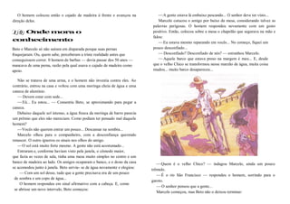 O homem colocou então o cajado de madeira à frente e avançou na
direção deles.
Onde mora o
conhecimento
Beto e Marcelo só não saíram em disparada porque suas pernas
fraquejaram. Ou, quem sabe, perceberam a triste realidade antes que
conseguissem correr. 0 homem de barbas — devia passar dos 50 anos —
mancava de uma perna, razão pela qual usava o cajado de madeira como
apoio.
Não se tratava de uma arma, e o homem não investia contra eles. Ao
contrário, entrou na casa e voltou com uma moringa cheia de água e uma
caneca de alumínio.
—Devem estar com sede...
—Eü... Eu estou... — Consentiu Beto, se aproximando para pegar a
caneca.
Debaixo daquele sol intenso, a água fresca da moringa de barro parecia
um prêmio que eles não mereciam. Como podiam ter pensado mal daquele
homem?
—Vocês não querem entrar um pouco... Descansar na sombra...
Marcelo olhou para o companheiro, com a desconfiança querendo
renascer. O outro ignorou os sinais nos olhos do amigo.
—O sol está muito forte mesmo. A gente não está acostumado...
Entraram e, conforme haviam visto pela janela, o cômodo maior,
que fazia as vezes de sala, tinha uma mesa muito simples no centro e um
banco de madeira ao lado. Os amigos ocuparam o banco, e o dono da casa
se acomodou junto à janela. Beto serviu- se de água novamente e elogiou:
—Com um sol desse, tudo que a gente precisava era de um pouco
de sombra e um copo de água...
O homem respondeu em sinal afirmativo com a cabeça. E, como
se abrisse um novo intervalo, Beto começou:
—A gente estava lá embaixo pescando... O senhor deve ter visto...
Marcelo cutucou o amigo por baixo da mesa, considerando talvez as
palavras perigosas. O homem respondeu novamente com um gesto
positivo. Então, colocou sobre a mesa o chapelão que segurava na mão e
falou:
—Eu estava mesmo reparando em vocês... No começo, fiquei um
pouco desconfiado...
—Desconfiado? Desconfiado de nós? — estranhou Marcelo.
—Aquele barco que estava preso na margem é meu... E, desde
que o velho Chico se transformou nesse marzão de água, muita coisa
mudou... muito barco desapareceu...
—Quem é o velho Chico? — indagou Marcelo, ainda um pouco
trêmulo.
—É o rio São Francisco — respondeu o homem, sorrindo para o
garoto.
—O senhor pensou que a gente...
Marcelo começou, mas Beto não o deixou terminar:
 