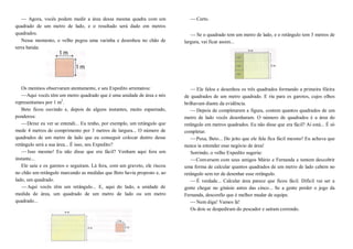 — Agora, vocês podem medir a área dessa mesma quadra com um
quadrado de um metro de lado, e o resultado será dado em metros
quadrados.
Nesse momento, o velho pegou uma varinha e desenhou no chão de
terra batida:
Os meninos observaram atentamente, e seu Expedito arrematou:
—Aqui vocês têm um metro quadrado que é uma unidade de área e nós
representamos por 1 m2
.
Beto ficou ouvindo e, depois de alguns instantes, muito espantado,
ponderou:
—Deixe eu ver se entendi... Eu tenho, por exemplo, um retângulo que
mede 4 metros de comprimento por 3 metros de largura... O número de
quadrados de um metro de lado que eu conseguir colocar dentro desse
retângulo será a sua área... É isso, seu Expedito?
—Isso mesmo! Eu não disse que era fácil? Venham aqui fora um
instante...
Ele saiu e os garotos o seguiram. Lá fora, com um graveto, ele riscou
no chão um retângulo marcando as medidas que Beto havia proposto e, ao
lado, um quadrado.
—Aqui vocês têm um retângulo... E, aqui do lado, a unidade de
medida de área, um quadrado de um metro de lado ou um metro
quadrado...
—Certo.
—Se o quadrado tem um metro de lado, e o retângulo tem 3 metros de
largura, vai ficar assim...
—Ele falou e desenhou os três quadrados formando a primeira fileira
de quadrados de um metro quadrado. E riu para os garotos, cujos olhos
brilhavam diante da evidência.
—Depois de completarem a figura, contem quantos quadrados de um
metro de lado vocês desenharam. O número de quadrados é a área do
retângulo em metros quadrados. Eu não disse que era fácil? Aí está... É só
completar.
—Puxa, Beto... Do jeito que ele fala fica fácil mesmo! Eu achava que
nunca ia entender esse negócio de área!
Sorrindo, o velho Expedito sugeriu:
—Conversem com seus amigos Mário e Fernanda e tentem descobrir
uma forma de calcular quantos quadrados de um metro de lado cabem no
retângulo sem ter de desenhar esse retângulo.
—É verdade... Calcular área parece que ficou fácil. Difícil vai ser a
gente chegar no ginásio antes das cinco... Se a gente perder o jogo da
Fernanda, desconfio que é melhor mudar de equipe.
—Nem diga! Vamos lá!
Os dois se despediram do pescador e saíram correndo.
 