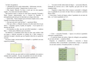 Ao final, ela agradeceu:
— Obrigada pela força e pela solidariedade... Infelizmente, não deu...
—Deixa pra lá, Fernanda... Naquele time só salvava você...
—Não exagere, Marcelo. Eu disse a vocês que era uma jogadora
regular... E as outras não são muito melhores...
Não demorou muito e a derrota no vôlei estava esquecida. Fernanda e
Mário ficaram impressionados com a história de Expedito. E
principalmente pela aula que ele tinha dado aos colegas sobre área.
—Quem diria... Nunca imaginei que um homem simples como o velho
Expedito iria ensinar área pra gente...
—Será que está certo o que ele disse? — questionou Mário.
—Pelo que o Beto e o Marcelo disseram, ele sabia muito bem do que
falava — respondeu a garota. E pediu, em seguida: — Eu só queria ver o
desenho que ele fez.
—Ele desenhou no chão, mas não será difícil reproduzir — explicou
Beto. — Vamos para a biblioteca que eu já mostro.
Na biblioteca, se instalaram numa mesa de canto, mais isolada. Cada
um pegou o material necessário no próprio kit, e Beto começou a
reproduzir no papel o desenho que seu Expedito tinha feito no quintal de
sua casa.
Em pouco tempo, estavam prontos o retângulo e o quadrado com suas
respectivas medidas.
—Então ele disse que, para medir em metros quadrados, nós usamos a
unidade metro quadrado... Ou seja: um quadrado com um metro de lado.
—Descobrir a área significa descobrir quantos quadrados de
— Um metro de lado cabem dentro da figura — acrescentou Marcelo,
lembrando da conversa com o velho Expedito, que para eles foi uma
verdadeira lição.
— Enquanto o amigo falava, Beto começou a preencher o retângulo
com os quadrados de um metro de lado. Parou ao completar a primeira
fileira e falou:
— Como temos 3 metros de largura, cabem 3 quadrados de um metro de
lado... ou 3 metros quadrados ou 3 m2
.
— Certo — concordou Fernanda. — Agora, é só colocar os quadrados
referentes à segunda fileira...
— E assim por diante até encher a figura do retângulo com quadrados
de um metro de lado — completou Mário.
Enquanto os companheiros entendiam o raciocínio e faziam
comentários, Beto ia desenhando e preenchendo a figura. A operação
era um tanto cansativa. Fernanda percebeu e se ofereceu:
 